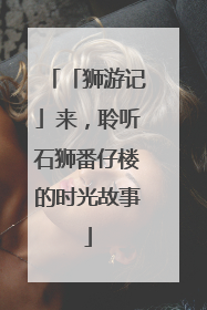 「狮游记」来，聆听石狮番仔楼的时光故事