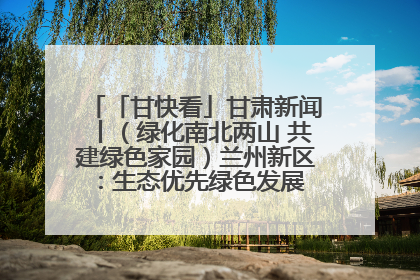 「甘快看」甘肃新闻丨（绿化南北两山 共建绿色家园）兰州新区：生态优先绿色发展 打造生态环保示范区