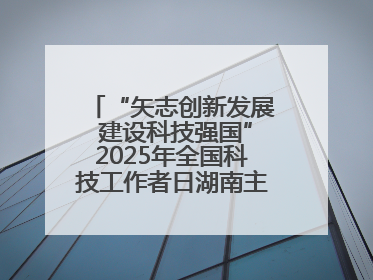 “矢志创新发展 建设科技强国”2025年全国科技工作者日湖南主场活动举行