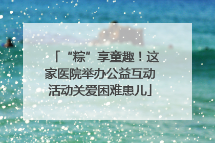 “粽”享童趣！这家医院举办公益互动活动关爱困难患儿