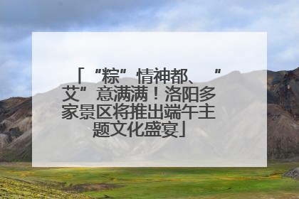“粽”情神都、“艾”意满满！洛阳多家景区将推出端午主题文化盛宴