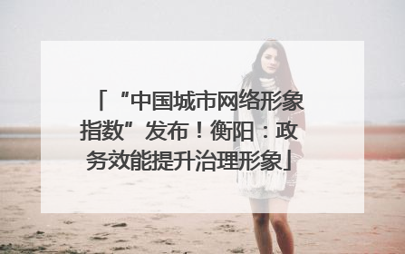 “中国城市网络形象指数”发布！衡阳：政务效能提升治理形象