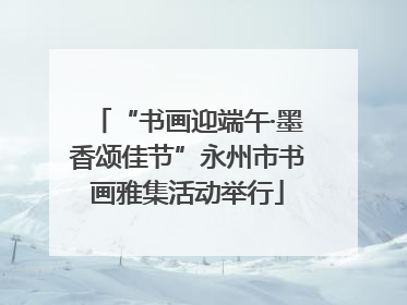 “书画迎端午·墨香颂佳节”永州市书画雅集活动举行