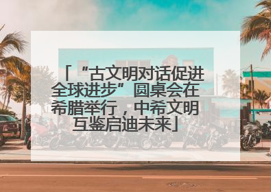 “古文明对话促进全球进步”圆桌会在希腊举行，中希文明互鉴启迪未来