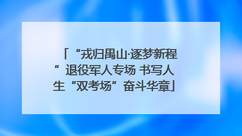 “戎归禺山·逐梦新程”退役军人专场 书写人生“双考场”奋斗华章