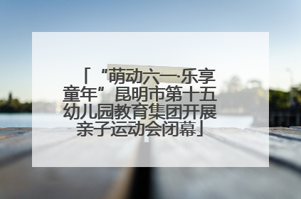 “萌动六一·乐享童年”昆明市第十五幼儿园教育集团开展亲子运动会闭幕