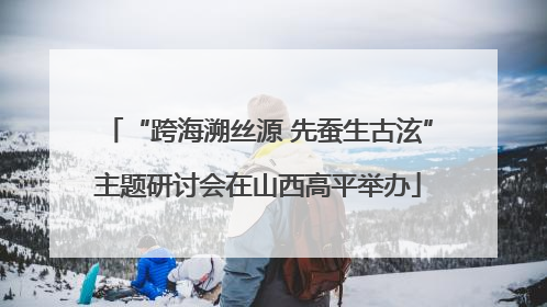“跨海溯丝源 先蚕生古泫”主题研讨会在山西高平举办