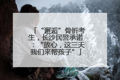 “邂逅”骨折考生，长沙民警承诺：“放心，这三天我们来帮孩子”