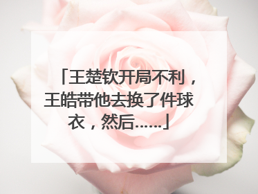 王楚钦开局不利，王皓带他去换了件球衣，然后……