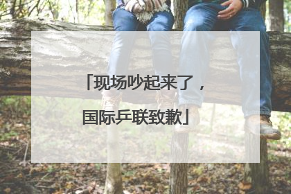 现场吵起来了，国际乒联致歉