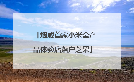 烟威首家小米全产品体验店落户芝罘