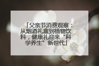 父亲节消费观察：从烟酒礼盒到植物饮料，健康礼迎来“科学养生”新世代