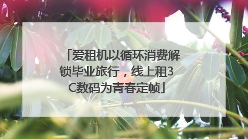 爱租机以循环消费解锁毕业旅行，线上租3C数码为青春定帧