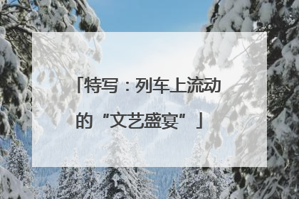 特写：列车上流动的“文艺盛宴”