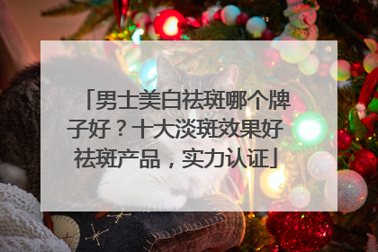 男士美白祛斑哪个牌子好？十大淡斑效果好祛斑产品，实力认证