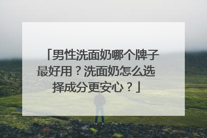 男性洗面奶哪个牌子最好用？洗面奶怎么选择成分更安心？