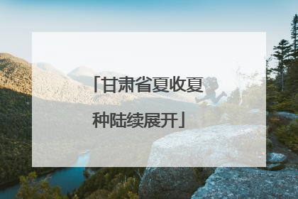 甘肃省夏收夏种陆续展开
