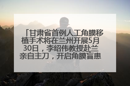 甘肃省首例人工角膜移植手术将在兰州开展5月30日，李绍伟教授赴兰亲自主刀，开启角膜盲患者复明新纪元