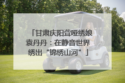 甘肃庆阳聋哑绣娘袁丹丹：在静音世界绣出“锦绣山河”