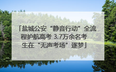 盐城公安“静音行动”全流程护航高考 3.7万余名考生在“无声考场”逐梦