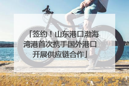 签约！山东港口渤海湾港首次携手国外港口开展供应链合作