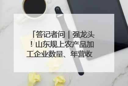 答记者问｜强龙头！山东规上农产品加工企业数量、年营收均居全国首位
