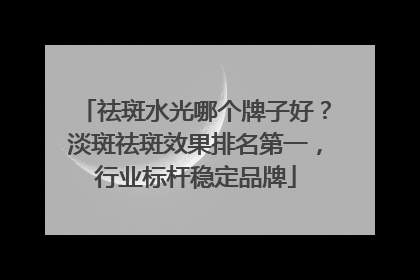 祛斑水光哪个牌子好？淡斑祛斑效果排名第一，行业标杆稳定品牌