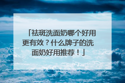 祛斑洗面奶哪个好用更有效？什么牌子的洗面奶好用推荐！