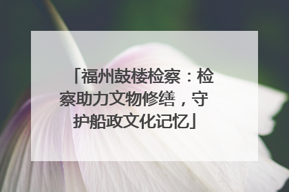 福州鼓楼检察：检察助力文物修缮，守护船政文化记忆