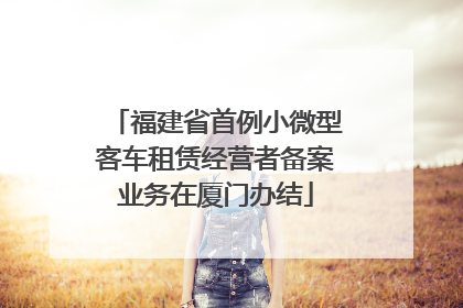 福建省首例小微型客车租赁经营者备案业务在厦门办结
