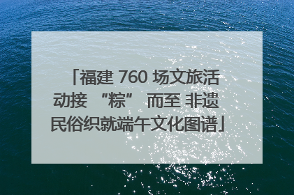 福建 760 场文旅活动接 “粽” 而至 非遗民俗织就端午文化图谱