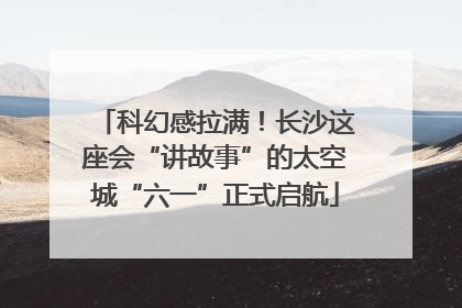 科幻感拉满！长沙这座会“讲故事”的太空城“六一”正式启航