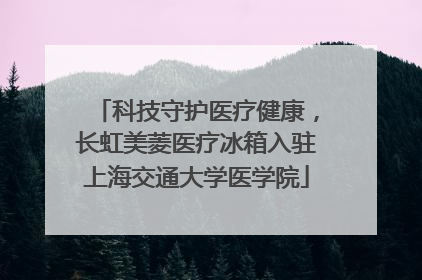 科技守护医疗健康，长虹美菱医疗冰箱入驻上海交通大学医学院