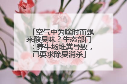 空气中为啥时而飘来酸臭味？生态部门：养牛场堆粪导致，已要求除臭消杀