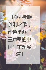 童声唱响胜利之歌，南通举办“童声里的中国”主题展演