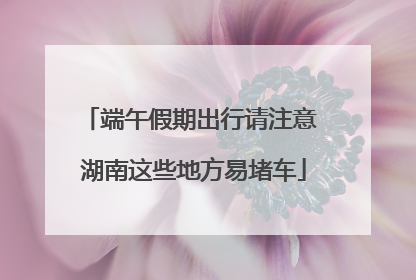 端午假期出行请注意 湖南这些地方易堵车