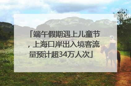 端午假期遇上儿童节，上海口岸出入境客流量预计超34万人次