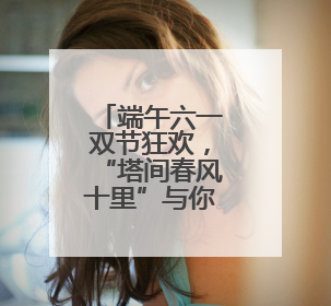 端午六一双节狂欢，“塔间春风十里”与你不见不散