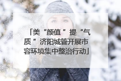 美“颜值 ”提“气质 ”济阳城管开展市容环境集中整治行动