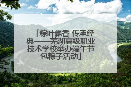 粽叶飘香 传承经典——芜湖高级职业技术学校举办端午节包粽子活动