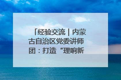经验交流｜内蒙古自治区党委讲师团：打造“理响新征程”宣讲品牌