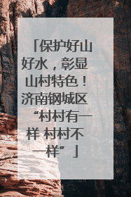 保护好山好水，彰显山村特色！济南钢城区“村村有一样 村村不一样”