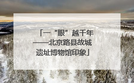 一“眼”越千年——北京路县故城遗址博物馆印象