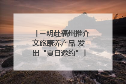 三明赴福州推介文旅康养产品 发出“夏日邀约”