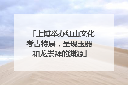 上博举办红山文化考古特展，呈现玉器和龙崇拜的渊源