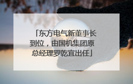东方电气新董事长到位，由国机集团原总经理罗乾宜出任