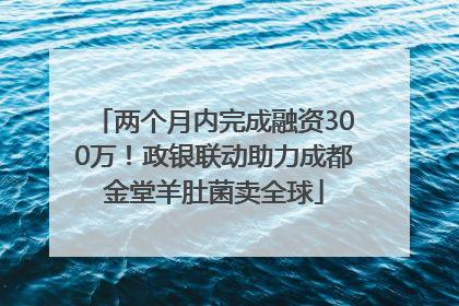 两个月内完成融资300万！政银联动助力成都金堂羊肚菌卖全球