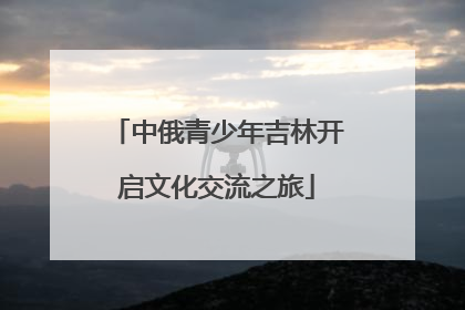 中俄青少年吉林开启文化交流之旅