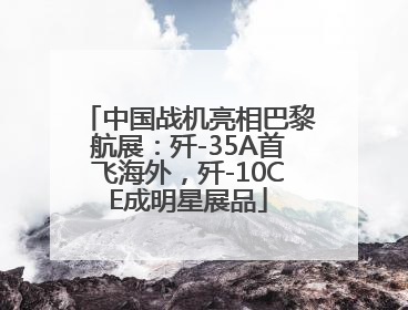 中国战机亮相巴黎航展：歼-35A首飞海外，歼-10CE成明星展品