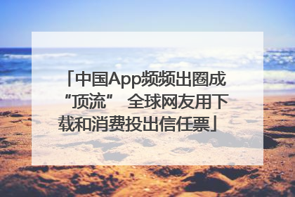 中国App频频出圈成“顶流” 全球网友用下载和消费投出信任票